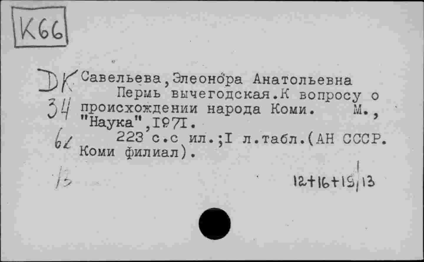 ﻿П Савельева, Элеонбра Анатольевна „ ? Пермь вычегодская.К вопросу о *;//' происхождении народа Коми. М,.
, "Наука”,1971.
223 с.с ил.;1 л.табл.(АН СССР.
Коми филиал).
